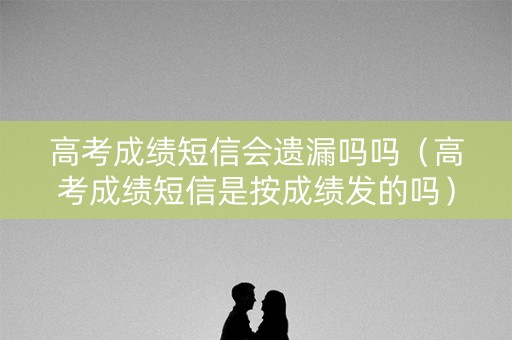 高考成绩短信会遗漏吗吗（高考成绩短信是按成绩发的吗）