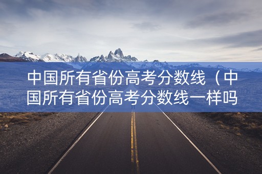 中国所有省份高考分数线（中国所有省份高考分数线一样吗）