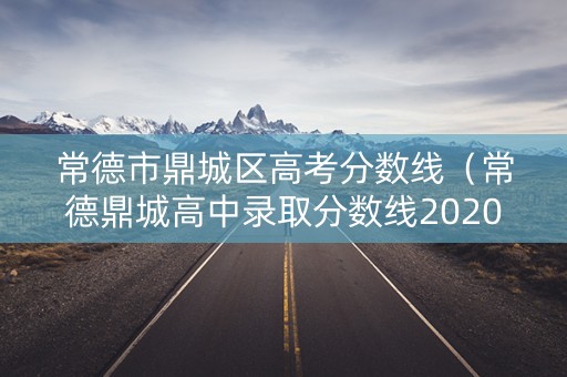 常德市鼎城区高考分数线(常德鼎城高中录取分数线2020) 常德市鼎城区高考分数线(常德鼎城高中录取分数线2020)