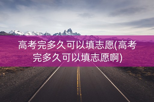 高考完多久可以填志愿(高考完多久可以填志愿啊)