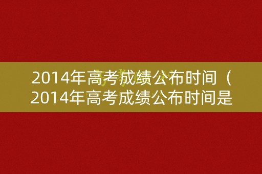 2014年高考成绩公布时间（2014年高考成绩公布时间是多少）