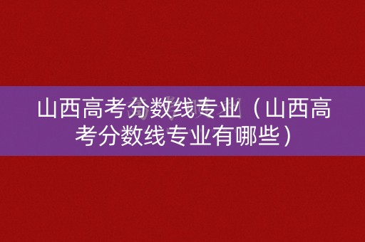 山西高考分数线专业（山西高考分数线专业有哪些）
