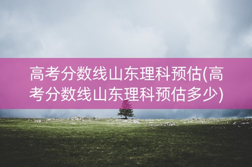 高考分数线山东理科预估(高考分数线山东理科预估多少)