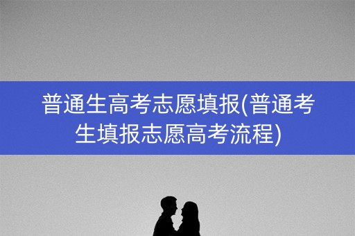 普通生高考志愿填报(普通考生填报志愿高考流程)