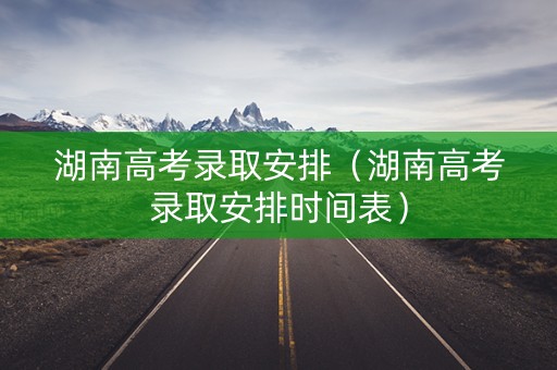 湖南高考录取安排(湖南高考录取安排时间表) 湖南高考录取安排(湖南高考录取安排时间表)