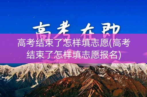 高考结束了怎样填志愿(高考结束了怎样填志愿报名)