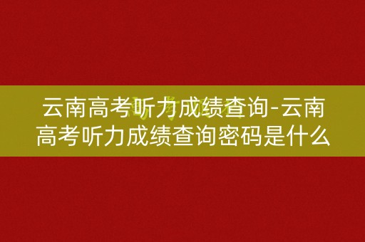 云南高考听力成绩查询-云南高考听力成绩查询密码是什么