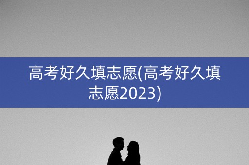 高考好久填志愿(高考好久填志愿2023)