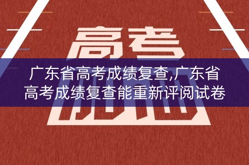 广东省高考成绩复查,广东省高考成绩复查能重新评阅试卷