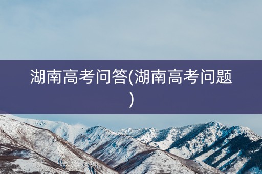 湖南高考问答(湖南高考问题)