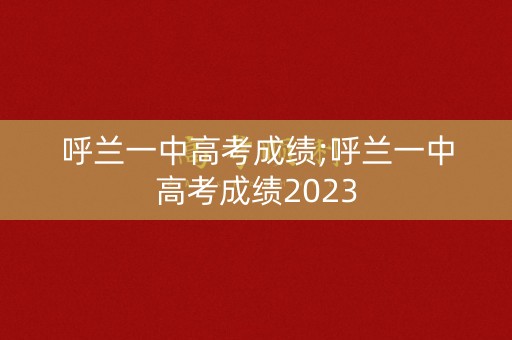 呼兰一中高考成绩;呼兰一中高考成绩2023