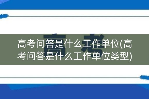 高考问答是什么工作单位(高考问答是什么工作单位类型)