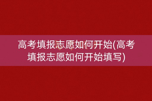 高考填报志愿如何开始(高考填报志愿如何开始填写)