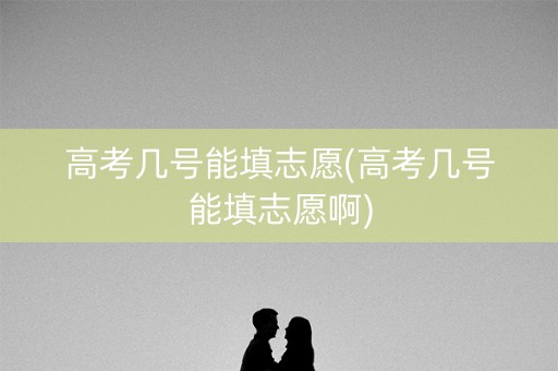 高考几号能填志愿(高考几号能填志愿啊)