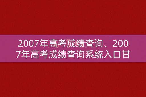 2007年高考成绩查询、2007年高考成绩查询系统入口甘肃省