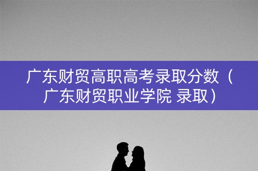 广东财贸高职高考录取分数（广东财贸职业学院 录取）