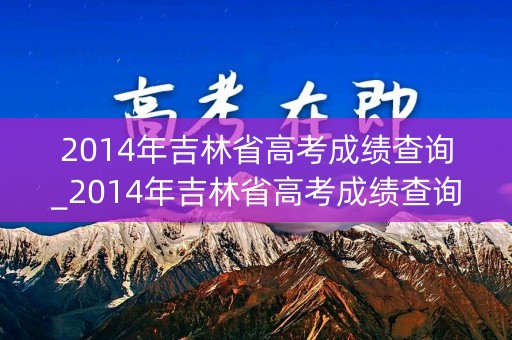 2014年吉林省高考成绩查询_2014年吉林省高考成绩查询官网