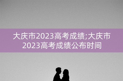 大庆市2023高考成绩;大庆市2023高考成绩公布时间