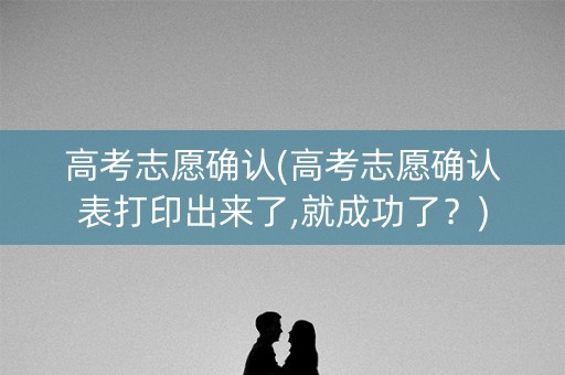 高考志愿确认(高考志愿确认表打印出来了,就成功了？)