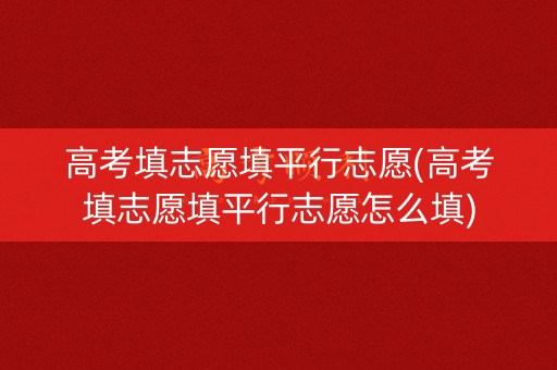 高考填志愿填平行志愿(高考填志愿填平行志愿怎么填)