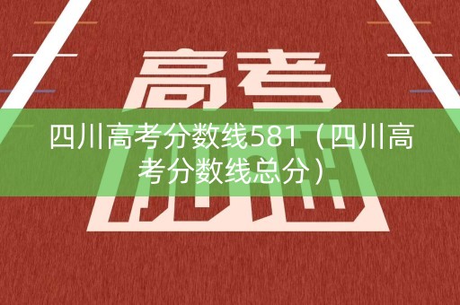 四川高考分数线581（四川高考分数线总分）