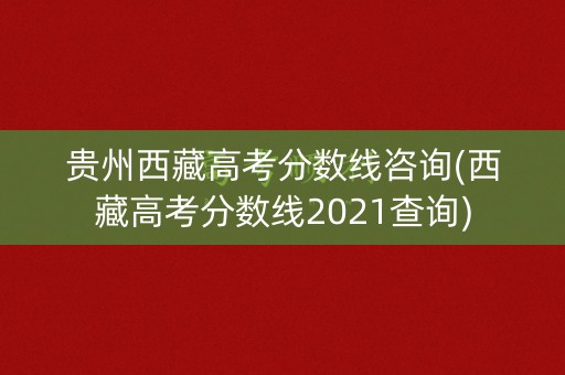 贵州西藏高考分数线咨询(西藏高考分数线2021查询)