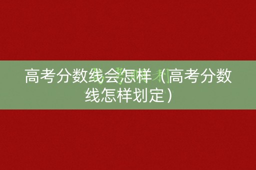 高考分数线会怎样（高考分数线怎样划定）