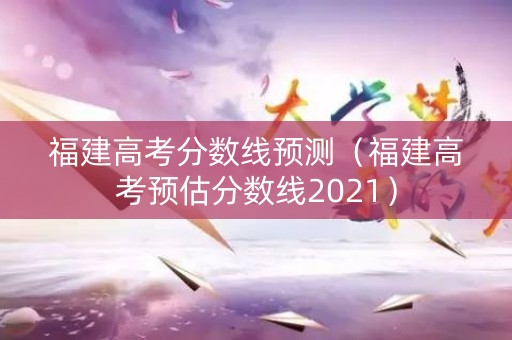 福建高考分数线预测（福建高考预估分数线2021）