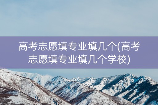 高考志愿填专业填几个(高考志愿填专业填几个学校)