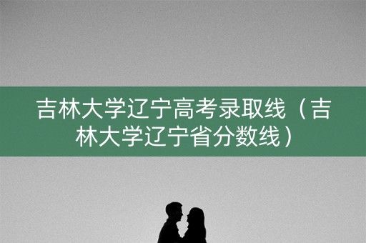 吉林大学辽宁高考录取线（吉林大学辽宁省分数线）