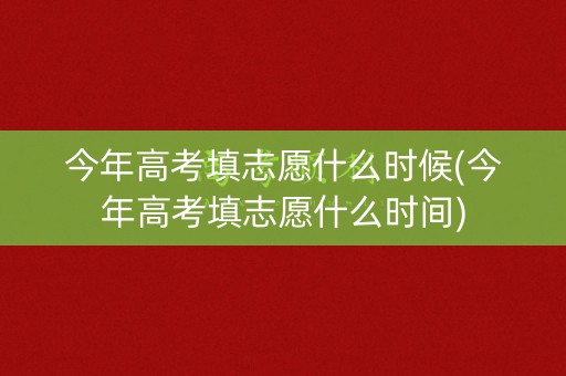今年高考填志愿什么时候(今年高考填志愿什么时间)