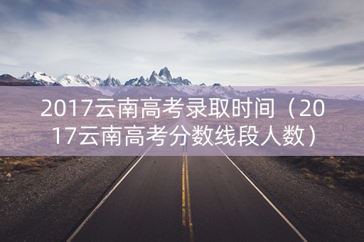 2017云南高考录取时间（2017云南高考分数线段人数）