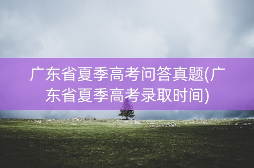 广东省夏季高考问答真题(广东省夏季高考录取时间)