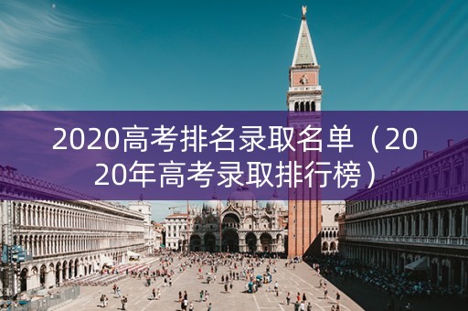2020高考排名录取名单(2020年高考录取排行榜) 2020高考排名录取名单(2020年高考录取排行榜)