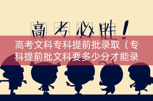 高考文科专科提前批录取（专科提前批文科要多少分才能录取）