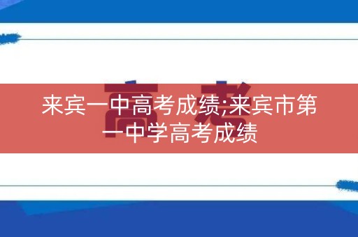 来宾一中高考成绩;来宾市第一中学高考成绩