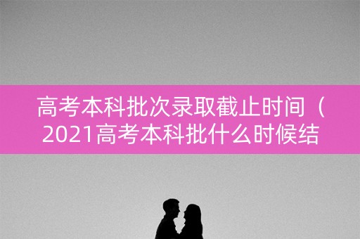 高考本科批次录取截止时间（2021高考本科批什么时候结束）