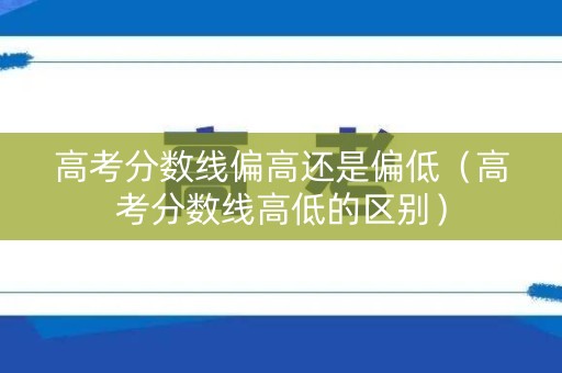 高考分数线偏高还是偏低（高考分数线高低的区别）