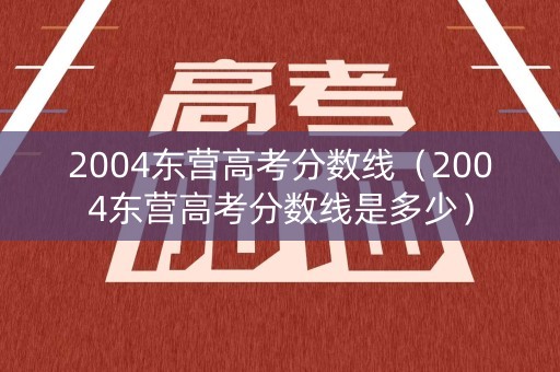 2004东营高考分数线（2004东营高考分数线是多少）