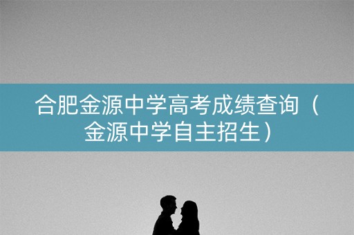 合肥金源中学高考成绩查询(金源中学自主招生) 合肥金源中学高考成绩查询(金源中学自主招生)