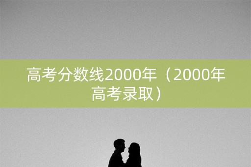 高考分数线2000年(2000年高考录取) 高考分数线2000年(2000年高考录取)