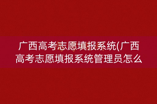 广西高考志愿填报系统(广西高考志愿填报系统管理员怎么联系)