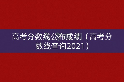高考分数线公布成绩（高考分数线查询2021）