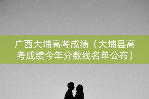 广西大埔高考成绩（大埔县高考成绩今年分数线名单公布）