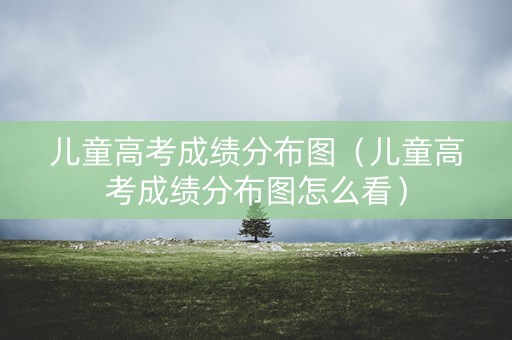 儿童高考成绩分布图(儿童高考成绩分布图怎么看) 儿童高考成绩分布图(儿童高考成绩分布图怎么看)