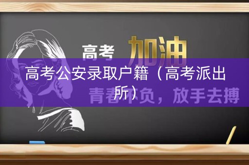 高考公安录取户籍（高考派出所）