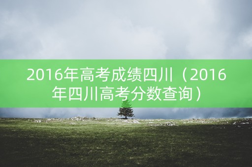 2016年高考成绩四川(2016年四川高考分数查询) 2016年高考成绩四川(2016年四川高考分数查询)