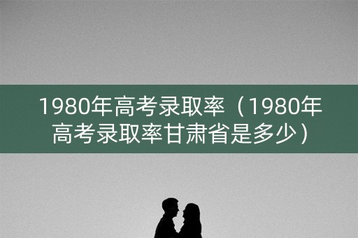 1980年高考录取率(1980年高考录取率甘肃省是多少) 1980年高考录取率(1980年高考录取率甘肃省是多少)
