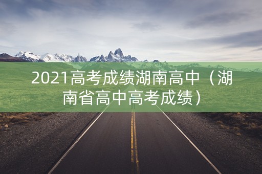 2021高考成绩湖南高中(湖南省高中高考成绩) 2021高考成绩湖南高中(湖南省高中高考成绩)