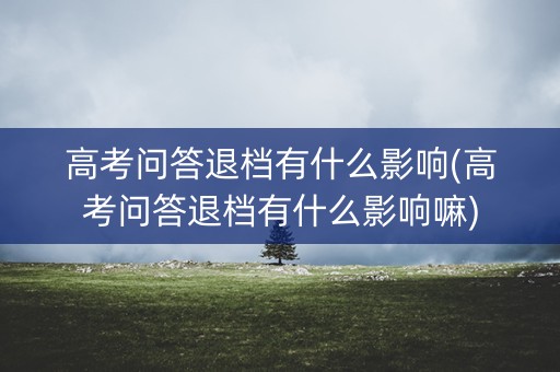 高考问答退档有什么影响(高考问答退档有什么影响嘛)